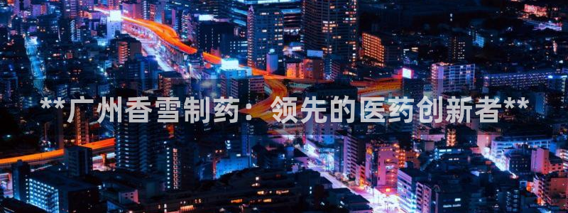 九游会老哥俱乐部交流社区：**广州香雪制药：领先的医药创新者**