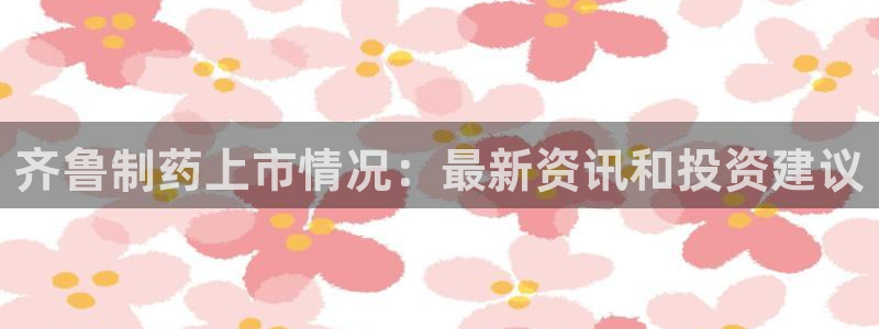 九游老哥俱乐部官网登录：齐鲁制药上市情况：最新资讯和投资建议