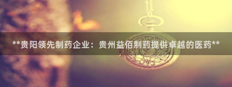 9游会老哥：**贵阳领先制药企业：贵州益佰制药提供卓越的医药**