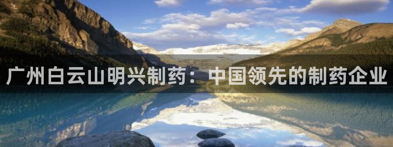 九游老哥俱乐部官网登录网址：广州白云山明兴制药：中国领先的制药企业
