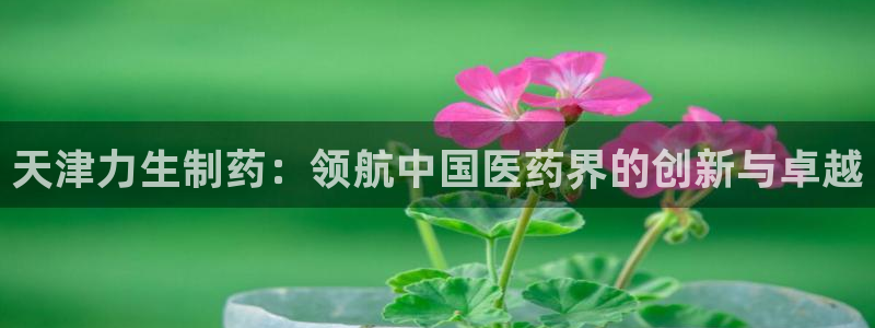 九游会老哥必备的交流社区：天津力生制药：领航中国医药界的创新与卓越