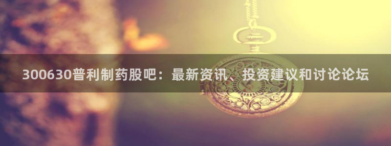九游会老哥俱乐部官网首页论坛：300630普利制药股吧：最新资讯、投资建议和讨论论坛