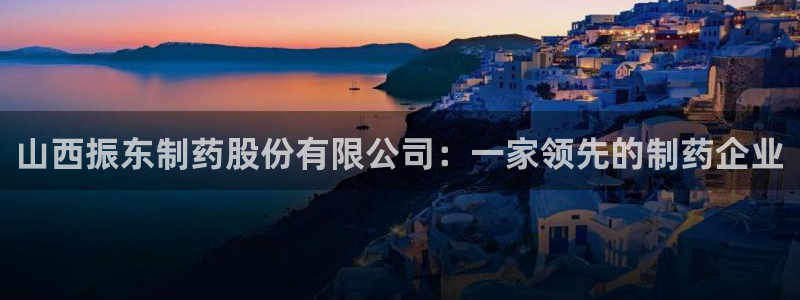 九游老哥俱乐部官网登录入口：山西振东制药股份有限公司：一家领先的制药企业