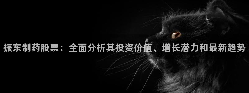 九游老哥俱乐部官网登录：振东制药股票：全面分析其投资价值、增长潜力和最新趋势