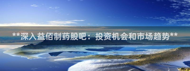 九游会老哥必备的交流社区：**深入益佰制药股吧：投资机会和市场趋势**