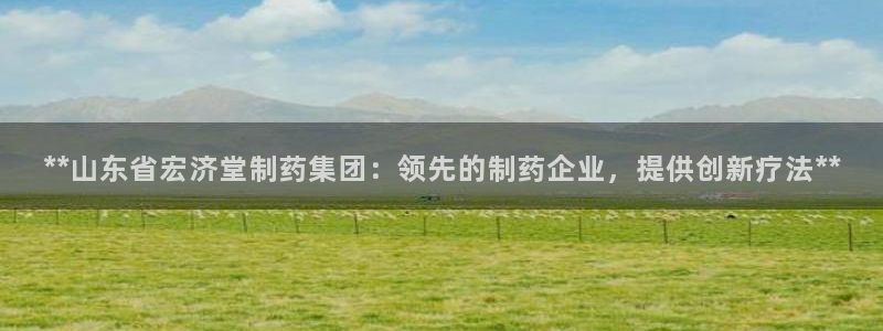 九游会老哥俱乐部：**山东省宏济堂制药集团：领先的制药企业，提供创新疗法**