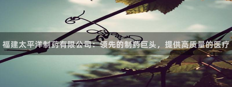 老哥吧九游会下架吗：福建太平洋制药有限公司：领先的制药巨头，提供高质量的医疗
