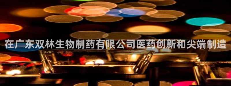 9游会老哥俱乐部：在广东双林生物制药有限公司医药创新和尖端制造