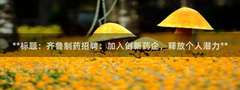 老哥吧九游会：**标题：齐鲁制药招聘：加入创新药企，释放个人潜力**