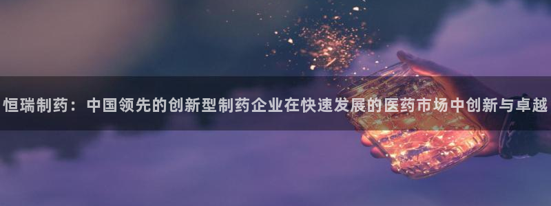 老哥吧九游会：恒瑞制药：中国领先的创新型制药企业在快速发展的医药市场中创新与卓越