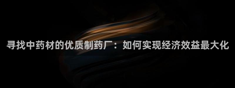 九游会老哥俱乐部社区论坛：寻找中药材的优质制药厂：如何实现经济效益最大化