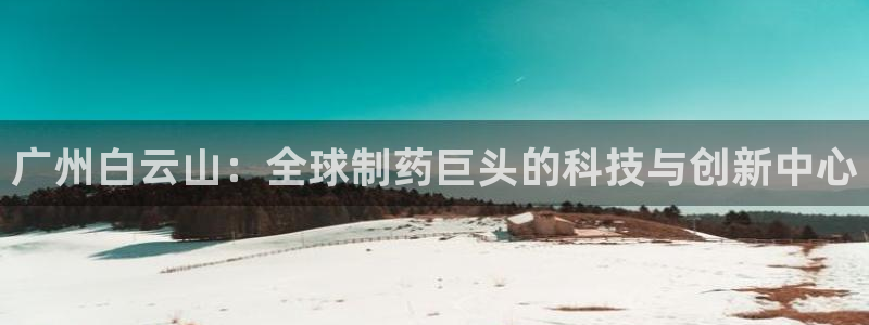 九游老哥俱乐部官网登录：广州白云山：全球制药巨头的科技与创新中心