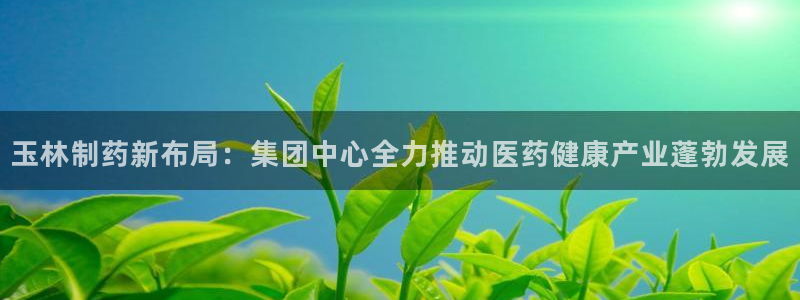 九游会老哥俱乐部论坛版：玉林制药新布局：集团中心全力推动医药健康产业蓬勃发展