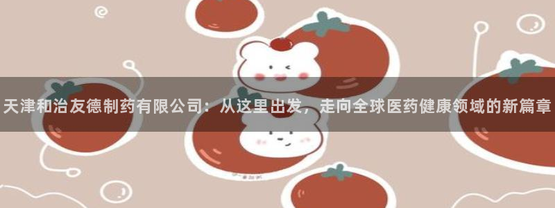 老哥吧九游会：天津和治友德制药有限公司：从这里出发，走向全球医药健康领域的新篇章