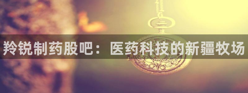 九游会老哥俱乐部官方网站：羚锐制药股吧：医药科技的新疆牧场