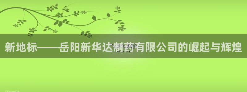 老哥吧九游会下架吗：新地标——岳阳新华达制药有限公司的崛起与辉煌