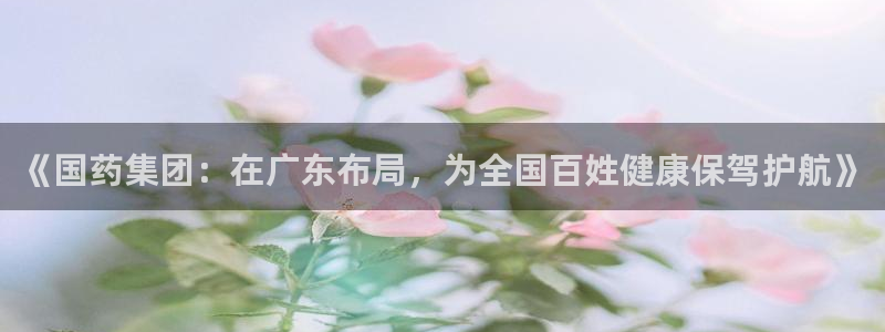 九游老哥俱乐部官网登录：《国药集团：在广东布局，为全国百姓健康保驾护航》