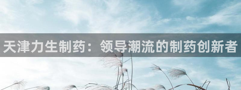 九游会老哥俱乐部官网：天津力生制药：领导潮流的制药创新者