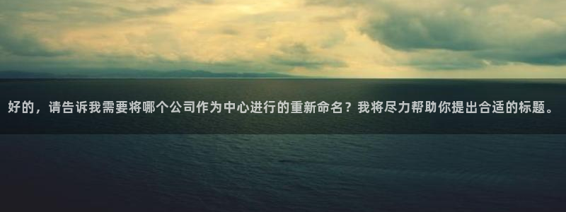 九游会老哥俱乐部官网首页：好的，请告诉我需要将哪个公司作为中心进行的重新命名？我将尽力帮助你提出合适的标题。