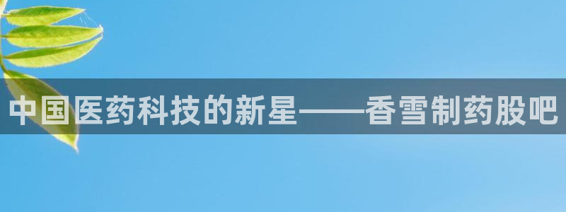 老哥俱乐部是干什么的啊：中国医药科技的新星——香雪制药股吧