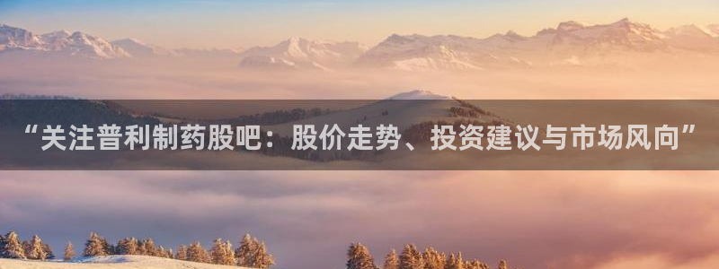 九游会老哥俱乐部官网首页：“关注普利制药股吧：股价走势、投资建议与市场风向”