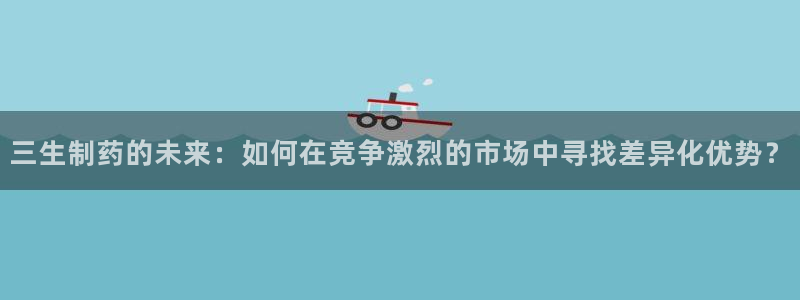 九游会老哥俱乐部官网首页论坛：三生制药的未来：如何在竞争激烈